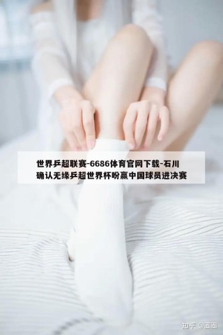 世界乒超联赛-6686体育官网下载-石川确认无缘乒超世界杯盼赢中国球员进决赛