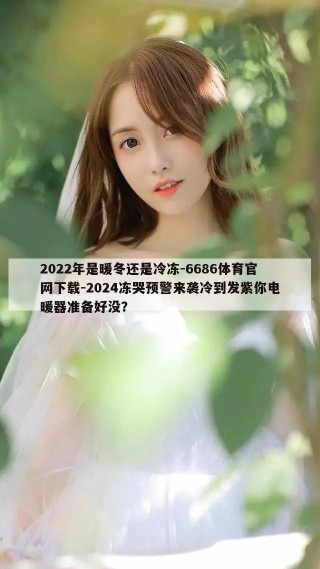 2022年是暖冬还是冷冻-6686体育官网下载-2024冻哭预警来袭冷到发紫你电暖器准备好没？