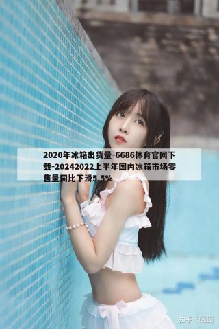 2020年冰箱出货量-6686体育官网下载-20242022上半年国内冰箱市场零售量同比下滑5.5%