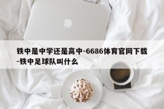 铁中是中学还是高中-6686体育官网下载-铁中足球队叫什么