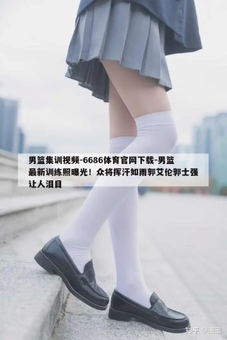 男篮集训视频-6686体育官网下载-男篮最新训练照曝光！众将挥汗如雨郭艾伦郭士强让人泪目