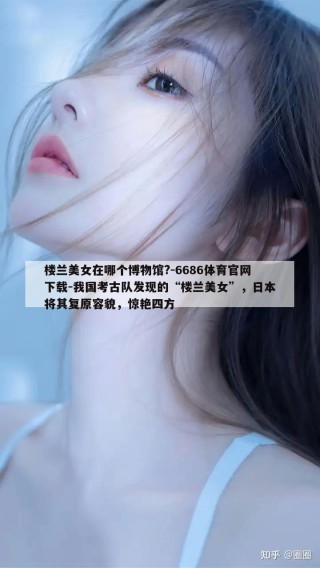 楼兰美女在哪个博物馆?-6686体育官网下载-我国考古队发现的“楼兰美女”，日本将其复原容貌，惊艳四方