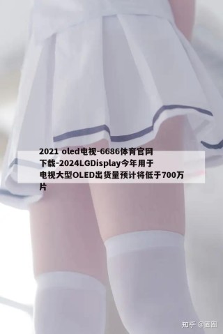 2021 oled电视-6686体育官网下载-2024LGDisplay今年用于电视大型OLED出货量预计将低于700万片