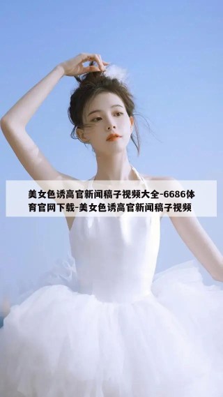 美女色诱高官新闻稿子视频大全-6686体育官网下载-美女色诱高官新闻稿子视频