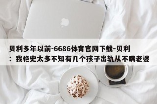 贝利多年以前-6686体育官网下载-贝利：我艳史太多不知有几个孩子出轨从不瞒老婆