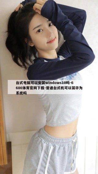 台式电脑可以安装windows10吗-6686体育官网下载-普通台式机可以装华为系统吗