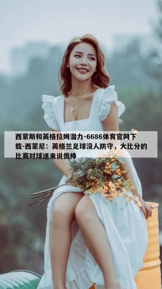 西蒙斯和英格拉姆潜力-6686体育官网下载-西蒙尼：英格兰足球没人防守，大比分的比赛对球迷来说很棒