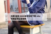 吐槽 篮球-6686体育官网下载-nba吐槽篮球记录视频