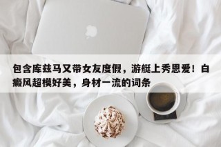 包含库兹马又带女友度假，游艇上秀恩爱！白癜风超模好美，身材一流的词条