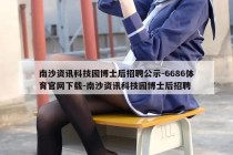 南沙资讯科技园博士后招聘公示-6686体育官网下载-南沙资讯科技园博士后招聘