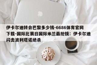 伊卡尔迪转会巴黎多少钱-6686体育官网下载-国际比赛日国际米兰最抢镜：伊卡尔迪闪击波利塔诺绝杀