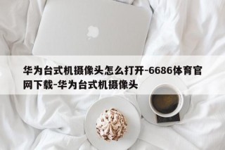 华为台式机摄像头怎么打开-6686体育官网下载-华为台式机摄像头