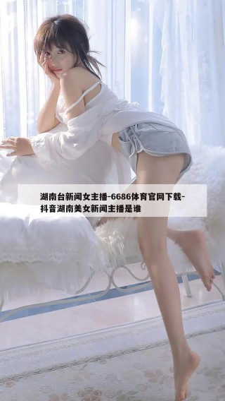 湖南台新闻女主播-6686体育官网下载-抖音湖南美女新闻主播是谁