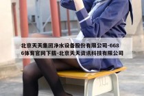 北京天天集团净水设备股份有限公司-6686体育官网下载-北京天天资讯科技有限公司