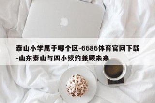 泰山小学属于哪个区-6686体育官网下载-山东泰山与四小续约兼顾未来