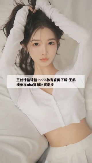 王鹤棣篮球鞋-6686体育官网下载-王鹤棣参加nba篮球比赛走步