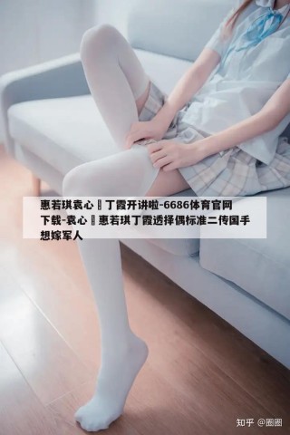 惠若琪袁心玥丁霞开讲啦-6686体育官网下载-袁心玥惠若琪丁霞透择偶标准二传国手想嫁军人