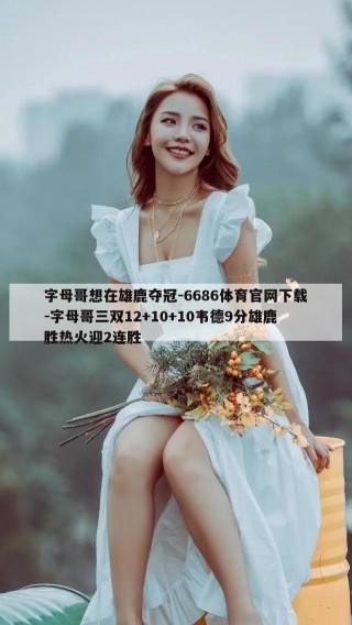 字母哥想在雄鹿夺冠-6686体育官网下载-字母哥三双12+10+10韦德9分雄鹿胜热火迎2连胜