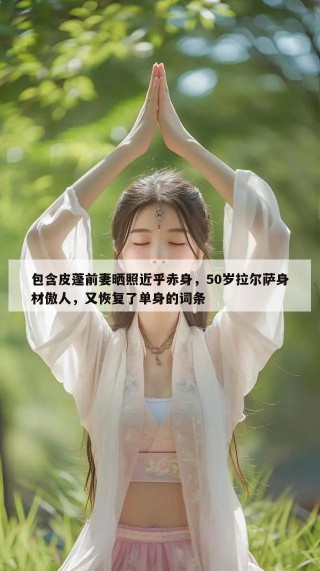 包含皮蓬前妻晒照近乎赤身，50岁拉尔萨身材傲人，又恢复了单身的词条