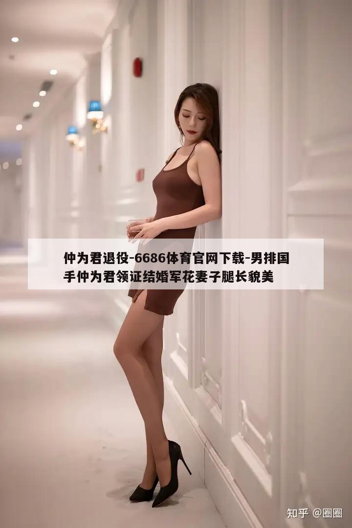 仲为君退役-6686体育官网下载-男排国手仲为君领证结婚军花妻子腿长貌美  第1张