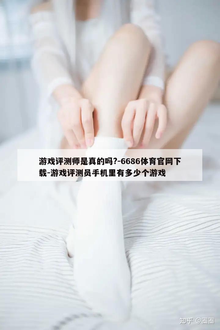 游戏评测师是真的吗?-6686体育官网下载-游戏评测员手机里有多少个游戏  第1张