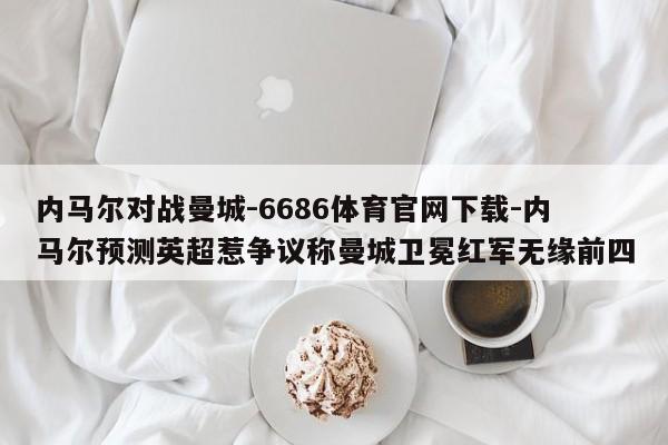 内马尔对战曼城-6686体育官网下载-内马尔预测英超惹争议称曼城卫冕红军无缘前四  第1张