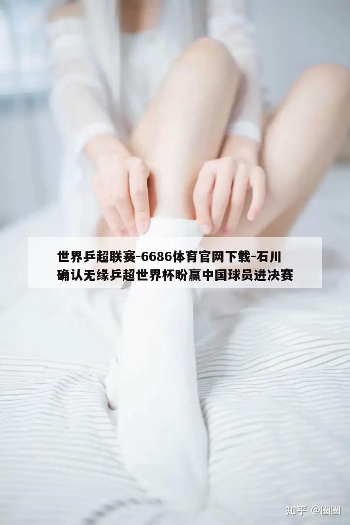 世界乒超联赛-6686体育官网下载-石川确认无缘乒超世界杯盼赢中国球员进决赛  第1张