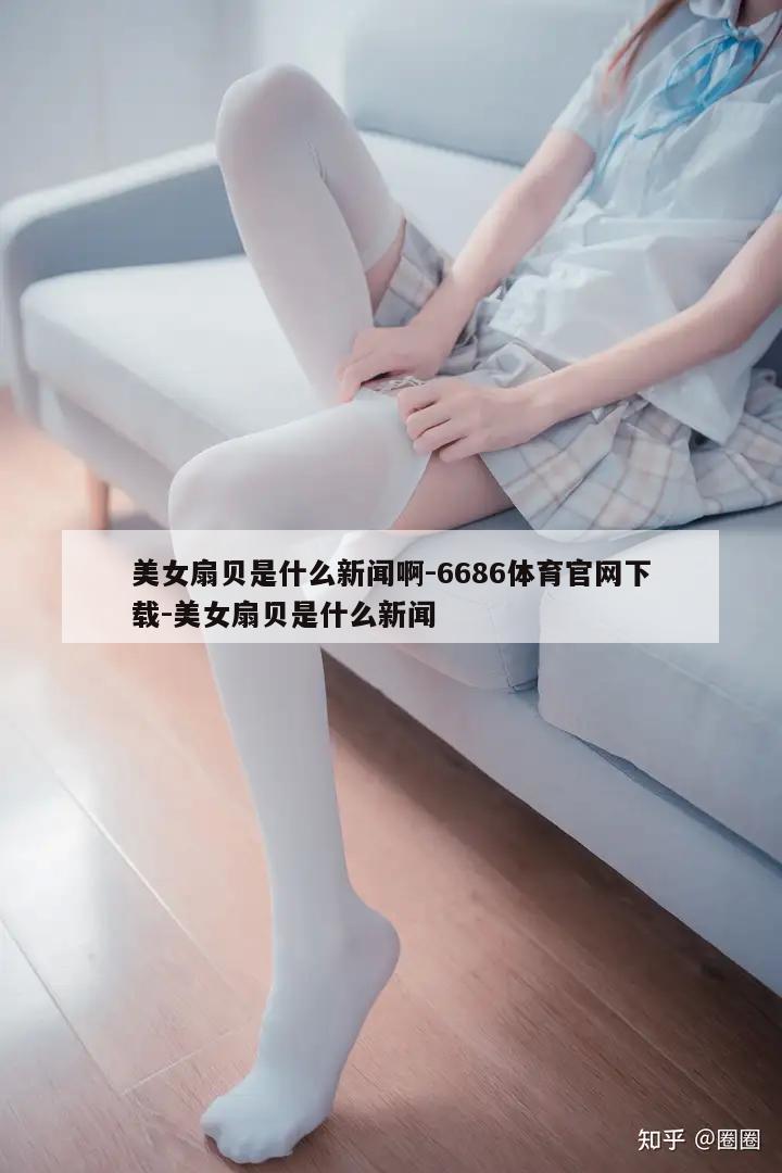 美女扇贝是什么新闻啊-6686体育官网下载-美女扇贝是什么新闻  第1张