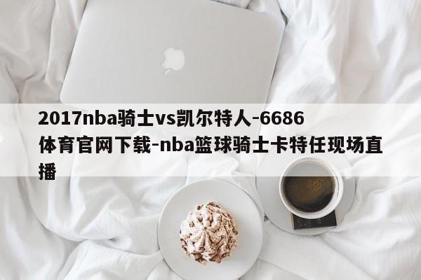 2017nba骑士vs凯尔特人-6686体育官网下载-nba篮球骑士卡特任现场直播  第1张