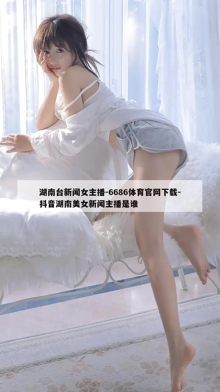 湖南台新闻女主播-6686体育官网下载-抖音湖南美女新闻主播是谁  第1张