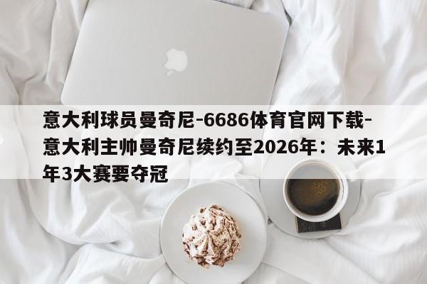 意大利球员曼奇尼-6686体育官网下载-意大利主帅曼奇尼续约至2026年：未来1年3大赛要夺冠  第1张