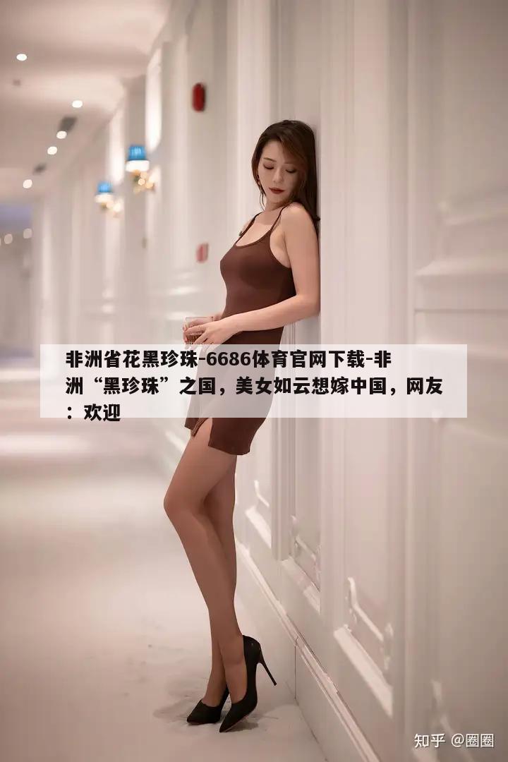 非洲省花黑珍珠-6686体育官网下载-非洲“黑珍珠”之国，美女如云想嫁中国，网友：欢迎  第1张