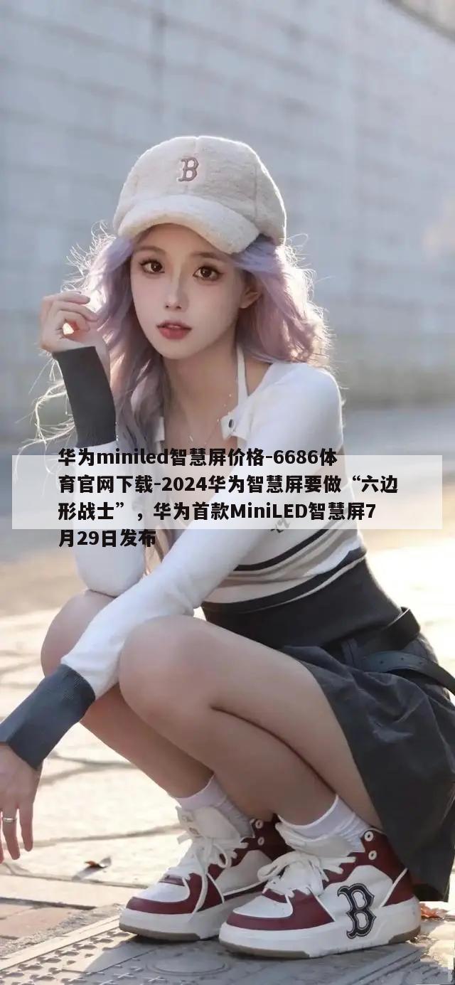 华为miniled智慧屏价格-6686体育官网下载-2024华为智慧屏要做“六边形战士”，华为首款MiniLED智慧屏7月29日发布  第1张